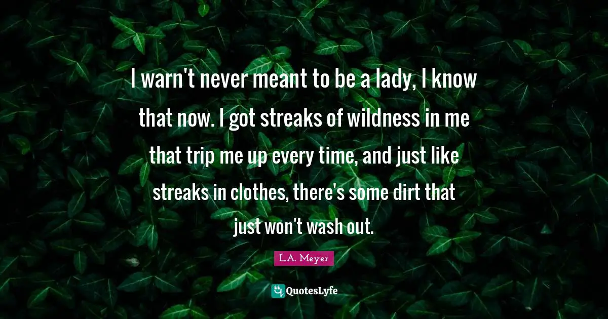 I warn't never meant to be a lady, I know that now. I got streaks of wildness in me that trip me up every time, and just like streaks in clothes, there's some dirt that just won't wash out.