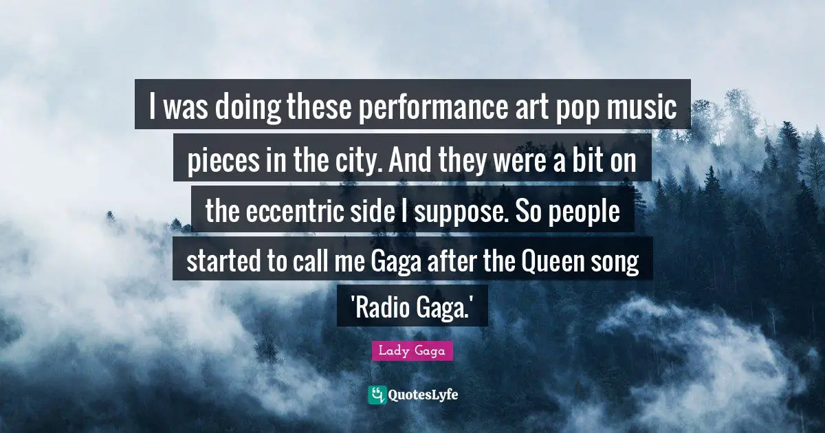 Pop Music Quotes: "I was doing these performance art pop music pieces in the city. And they were a bit on the eccentric side I suppose. So people started to call me Gaga after the Queen song 'Radio Gaga.'"