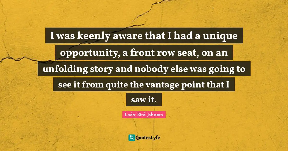 I was keenly aware that I had a unique opportunity, a front row seat, on an unfolding story and nobody else was going to see it from quite the vantage point that I saw it.