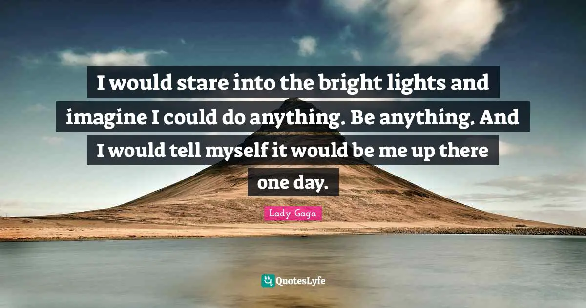 I would stare into the bright lights and imagine I could do anything. Be anything. And I would tell myself it would be me up there one day.