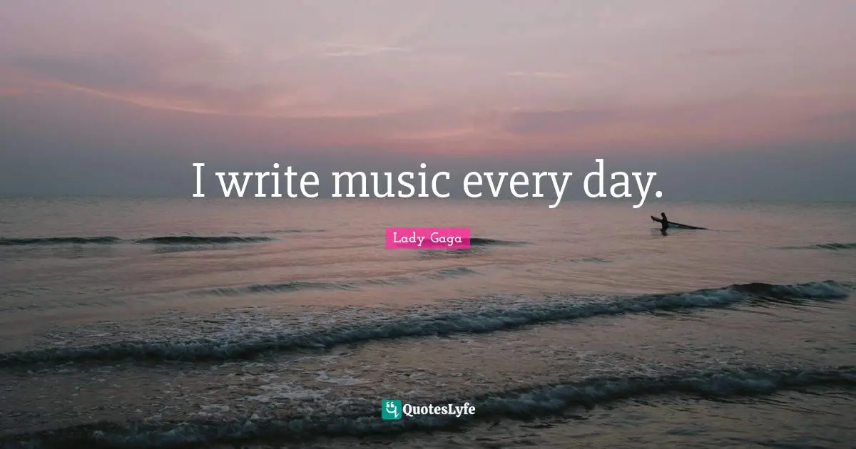 I write music every day.