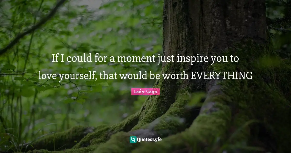 If I could for a moment just inspire you to love yourself, that would be worth EVERYTHING