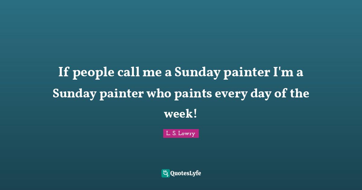 If people call me a Sunday painter I'm a Sunday painter who paints every day of the week!