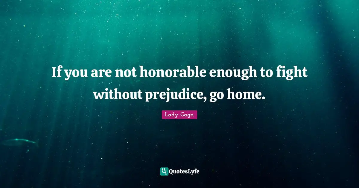 If you are not honorable enough to fight without prejudice, go home.