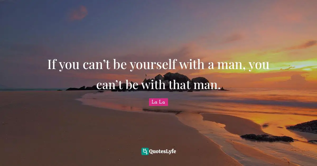 If you can’t be yourself with a man, you can’t be with that man.