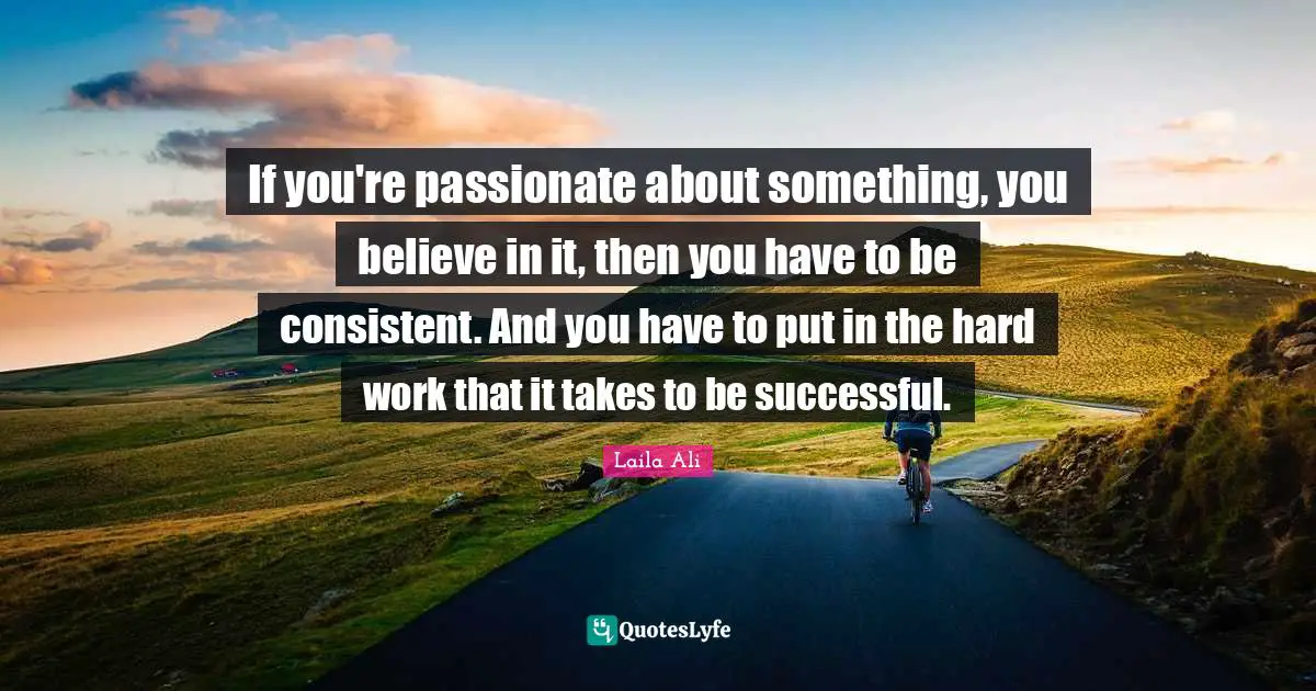 If you're passionate about something, you believe in it, then you have to be consistent. And you have to put in the hard work that it takes to be successful.