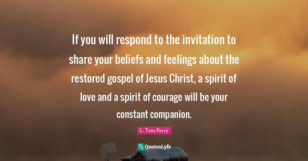 If you will respond to the invitation to share your beliefs and feelings about the restored gospel of Jesus Christ, a spirit of love and a spirit of courage will be your constant companion.