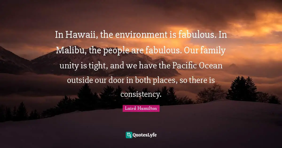 In Hawaii, the environment is fabulous. In Malibu, the people are fabulous. Our family unity is tight, and we have the Pacific Ocean outside our door in both places, so there is consistency.