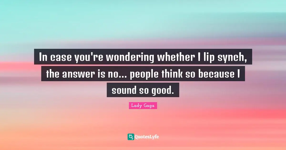 In case you're wondering whether I lip synch, the answer is no... people think so because I sound so good.