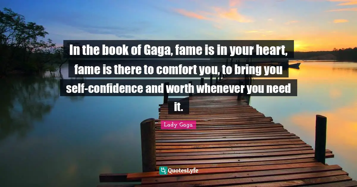In the book of Gaga, fame is in your heart, fame is there to comfort you, to bring you self-confidence and worth whenever you need it.
