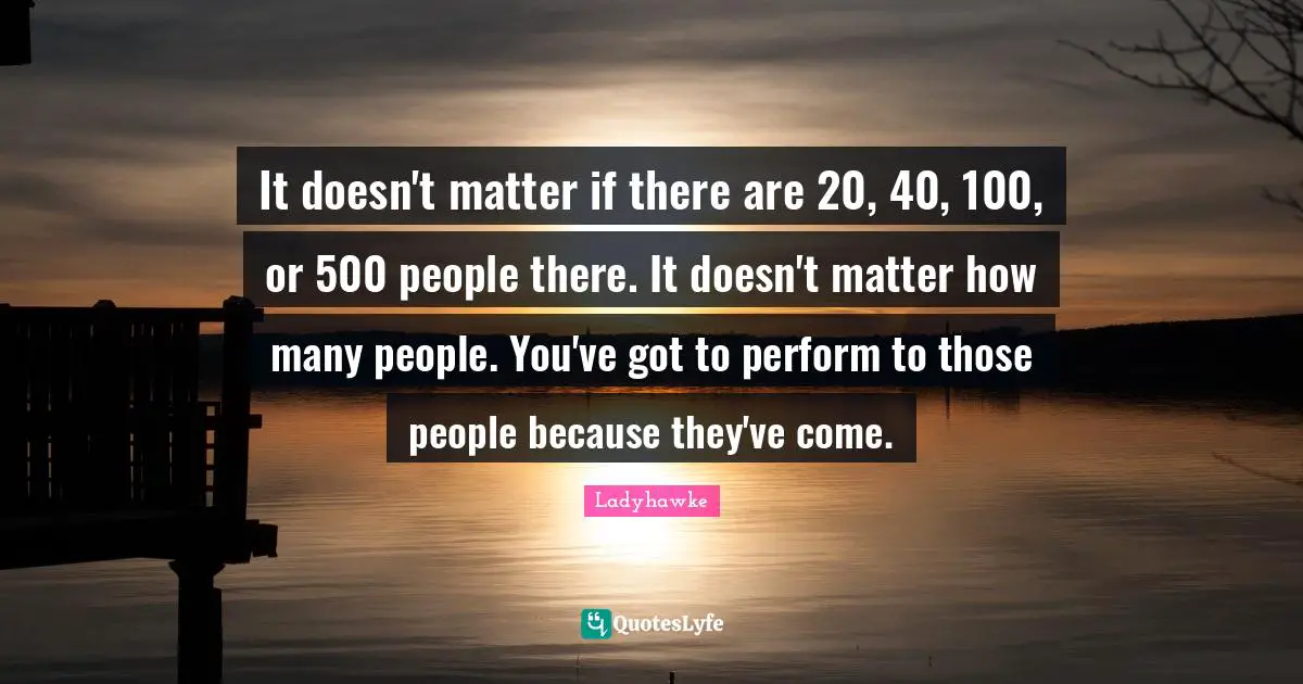 It doesn't matter if there are 20, 40, 100, or 500 people there. It doesn't matter how many people. You've got to perform to those people because they've come.