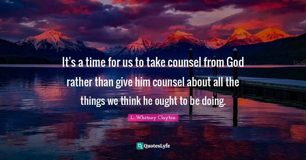 It's a time for us to take counsel from God rather than give him counsel about all the things we think he ought to be doing.