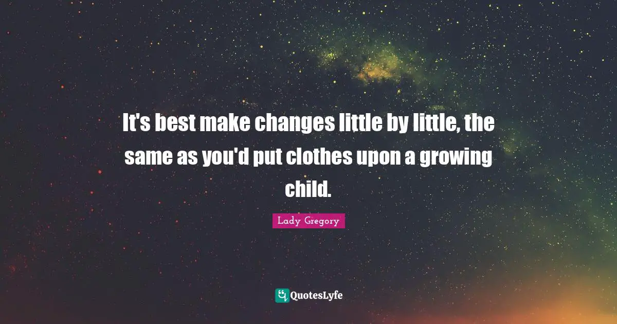 It's best make changes little by little, the same as you'd put clothes upon a growing child.
