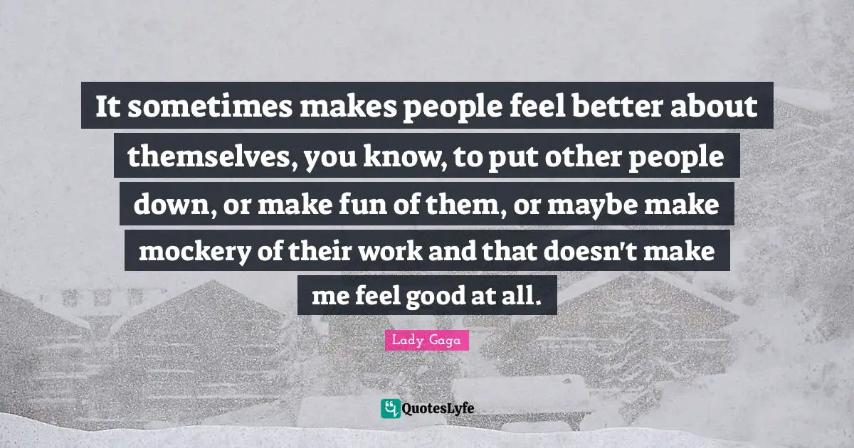 It sometimes makes people feel better about themselves, you know, to put other people down, or make fun of them, or maybe make mockery of their work and that doesn't make me feel good at all.