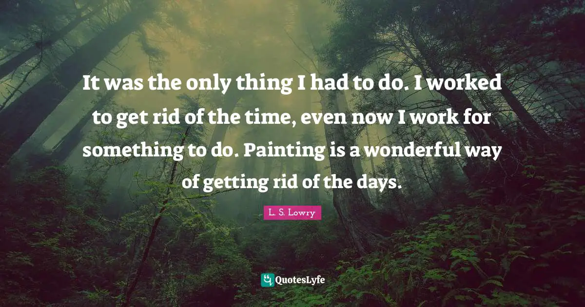 It was the only thing I had to do. I worked to get rid of the time, even now I work for something to do. Painting is a wonderful way of getting rid of the days.