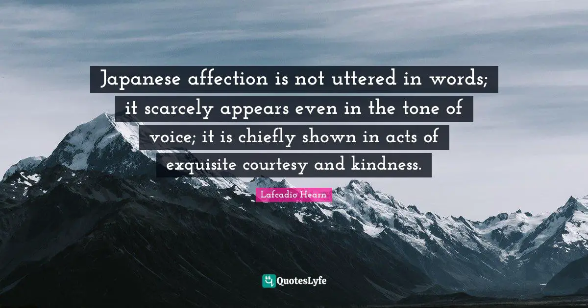 Japanese affection is not uttered in words; it scarcely appears even in the tone of voice; it is chiefly shown in acts of exquisite courtesy and kindness.