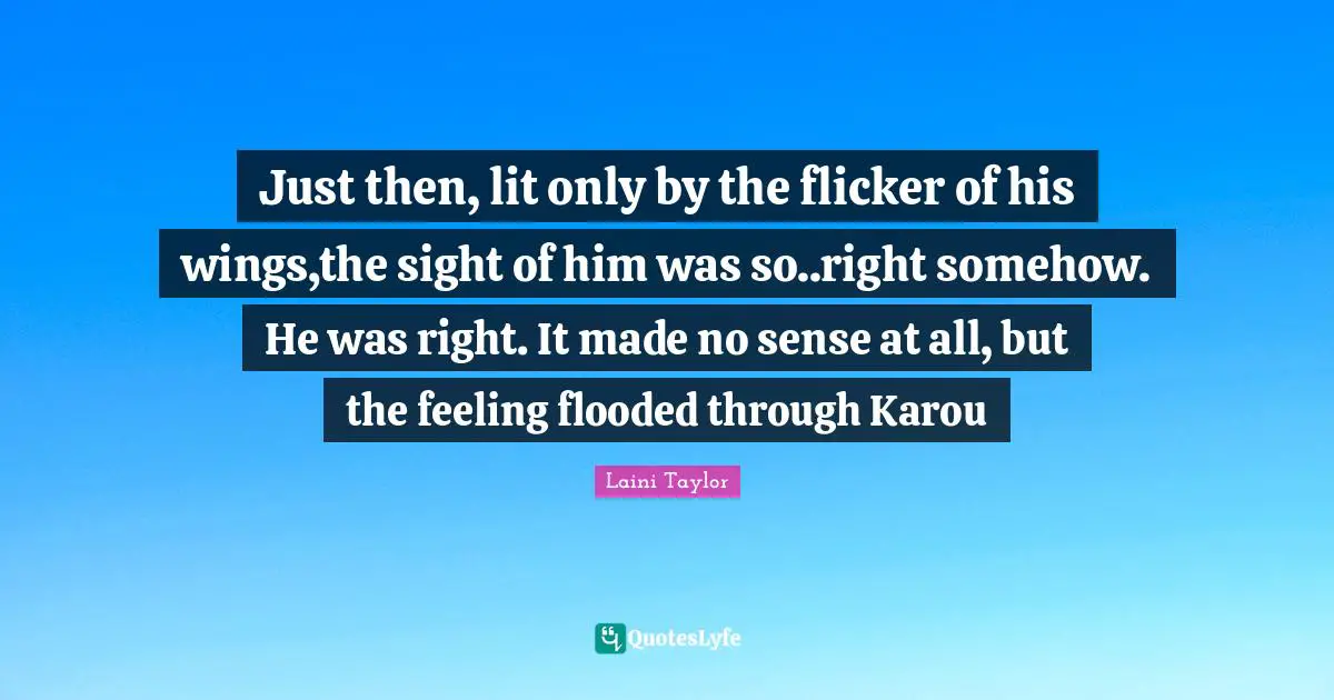 Just then, lit only by the flicker of his wings,the sight of him was so..right somehow. He was right. It made no sense at all, but the feeling flooded through Karou