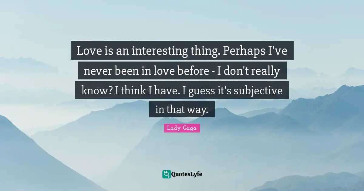Love is an interesting thing. Perhaps I've never been in love before - I don't really know? I think I have. I guess it's subjective in that way.
