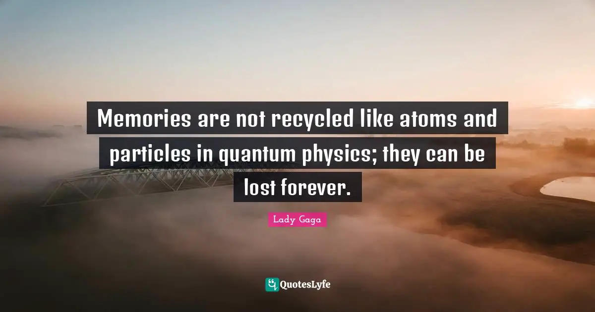 Memories are not recycled like atoms and particles in quantum physics; they can be lost forever.