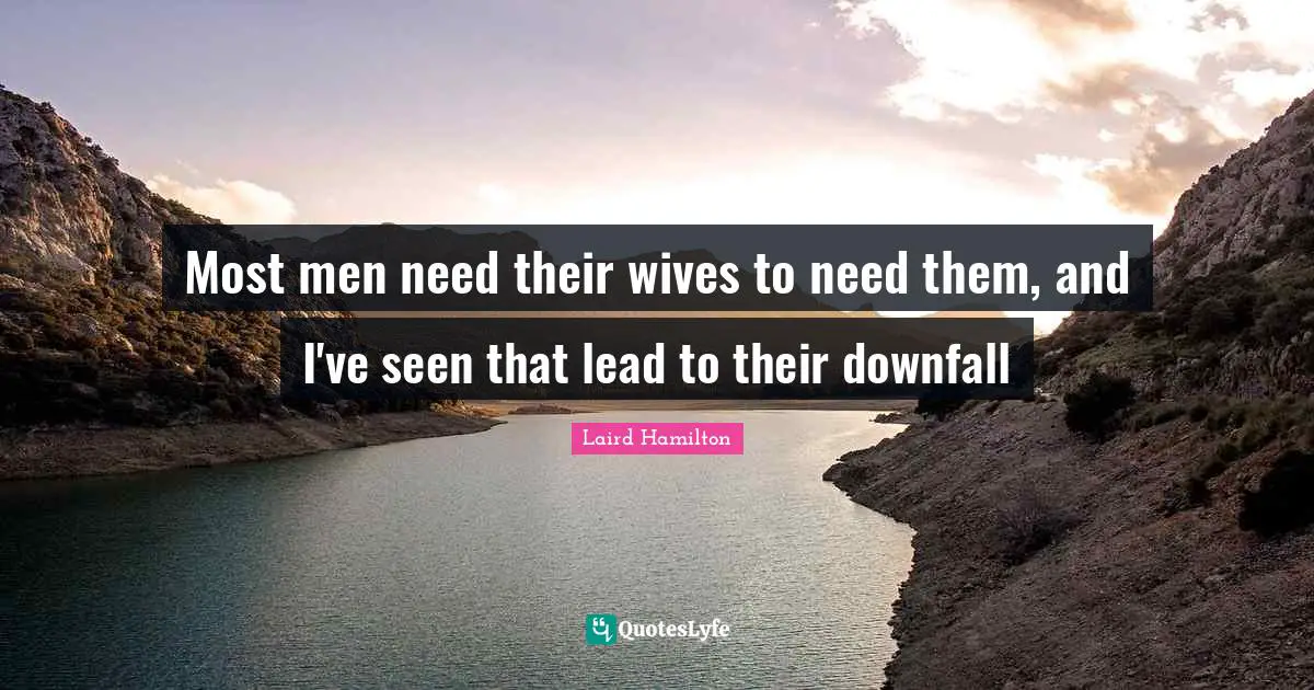Most men need their wives to need them, and I've seen that lead to their downfall