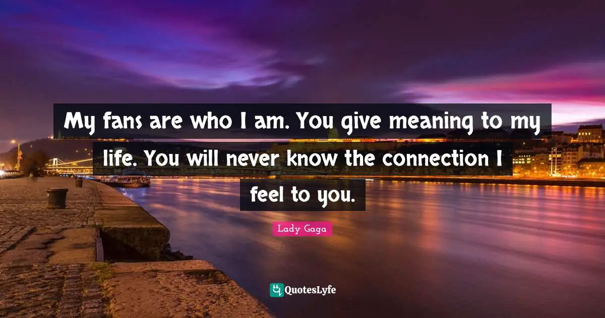 My fans are who I am. You give meaning to my life. You will never know the connection I feel to you.