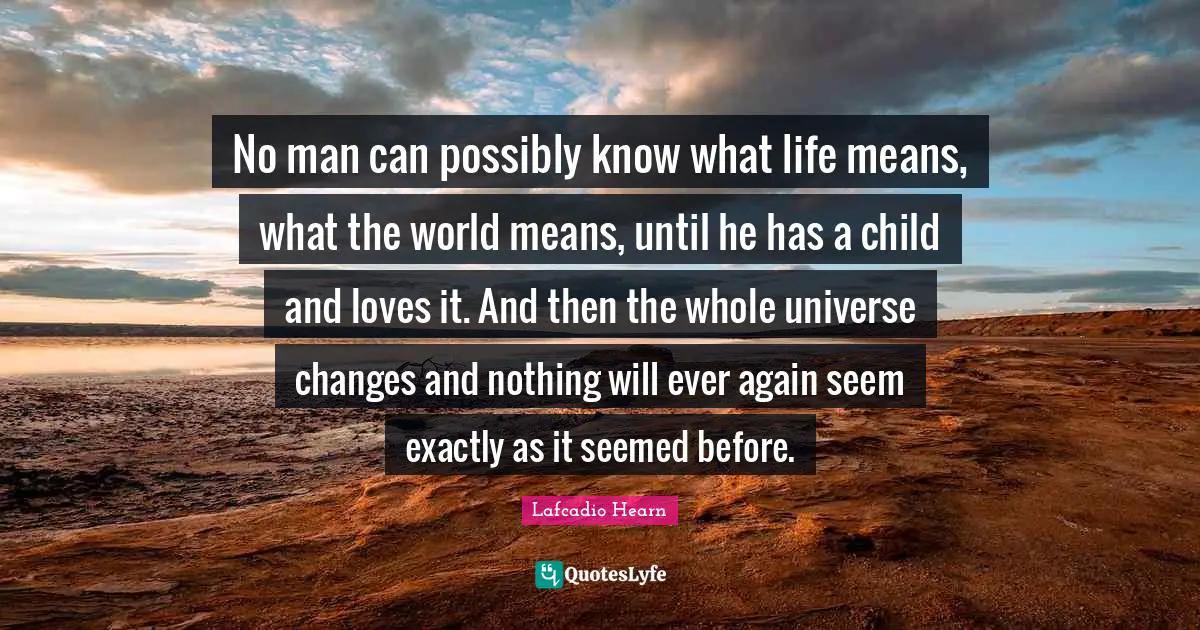 No man can possibly know what life means, what the world means, until he has a child and loves it. And then the whole universe changes and nothing will ever again seem exactly as it seemed before.