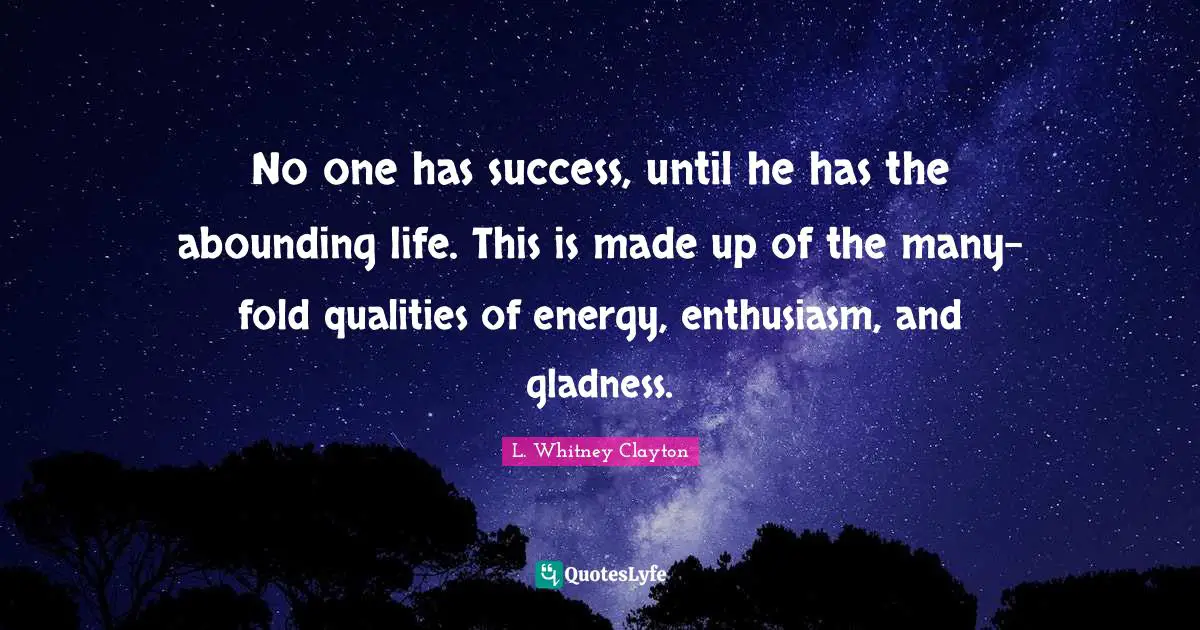 No one has success, until he has the abounding life. This is made up of the many-fold qualities of energy, enthusiasm, and gladness.