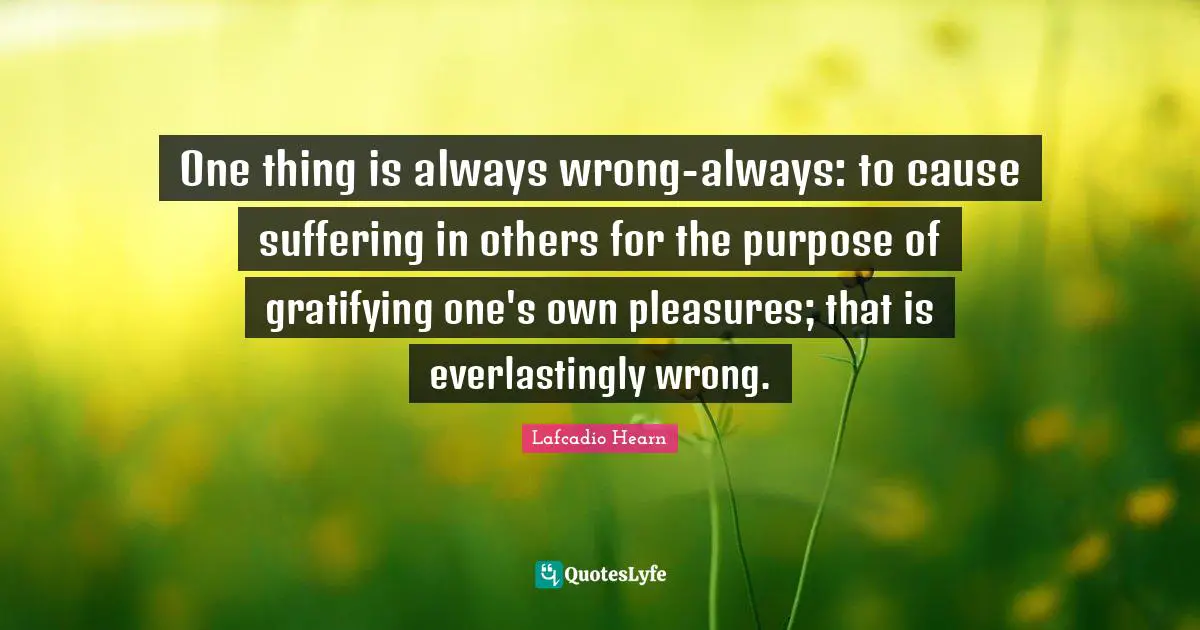 One thing is always wrong-always: to cause suffering in others for the purpose of gratifying one's own pleasures; that is everlastingly wrong.