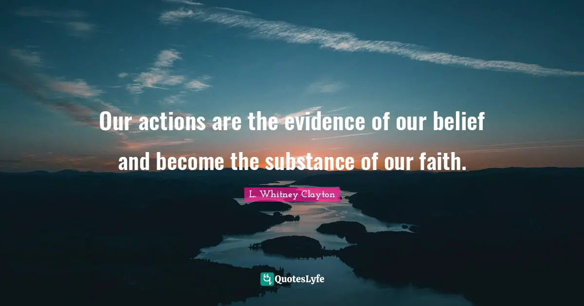 Our actions are the evidence of our belief and become the substance of our faith.
