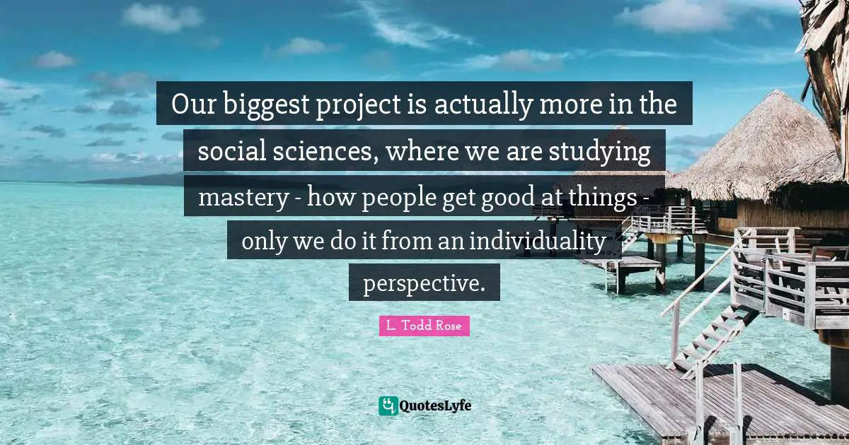 L. Todd Rose Quotes: "Our biggest project is actually more in the social sciences, where we are studying mastery - how people get good at things - only we do it from an individuality perspective."