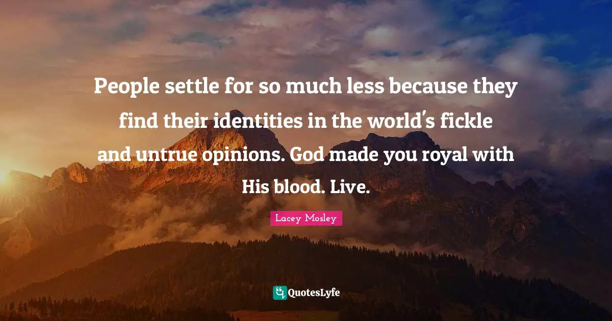 People settle for so much less because they find their identities in the world's fickle and untrue opinions. God made you royal with His blood. Live.
