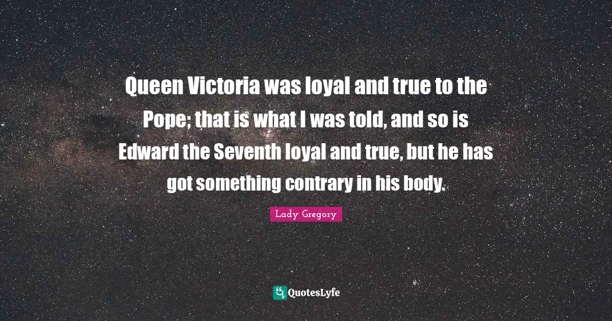 Queen Victoria was loyal and true to the Pope; that is what I was told, and so is Edward the Seventh loyal and true, but he has got something contrary in his body.