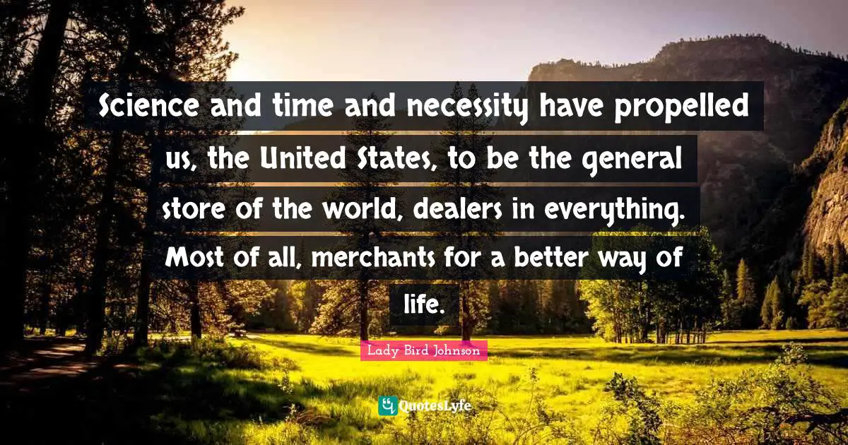 Science and time and necessity have propelled us, the United States, to be the general store of the world, dealers in everything. Most of all, merchants for a better way of life.