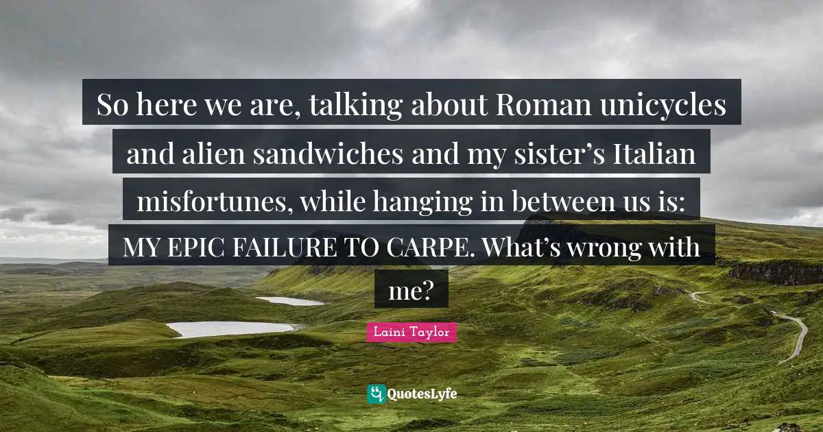 Laini Taylor Quotes: "So here we are, talking about Roman unicycles and alien sandwiches and my sister’s Italian misfortunes, while hanging in between us is: MY EPIC FAILURE TO CARPE. What’s wrong with me?"