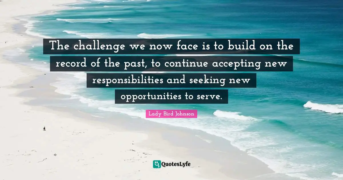 The challenge we now face is to build on the record of the past, to continue accepting new responsibilities and seeking new opportunities to serve.