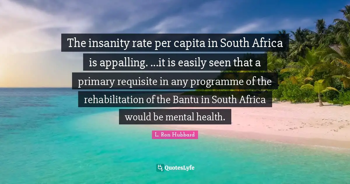 Rehabilitation Quotes: "The insanity rate per capita in South Africa is appalling. ...it is easily seen that a primary requisite in any programme of the rehabilitation of the Bantu in South Africa would be mental health."