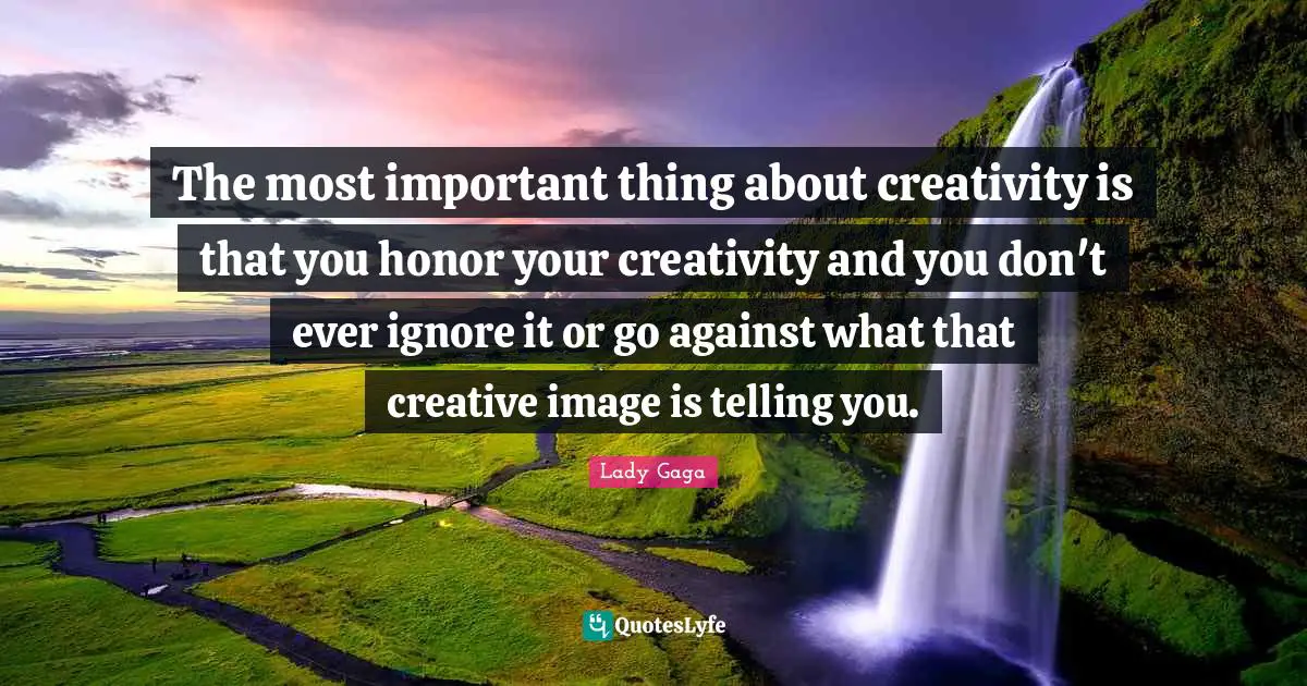 The most important thing about creativity is that you honor your creativity and you don't ever ignore it or go against what that creative image is telling you.
