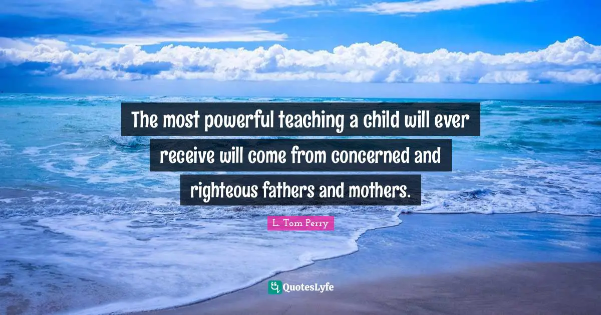 The most powerful teaching a child will ever receive will come from concerned and righteous fathers and mothers.