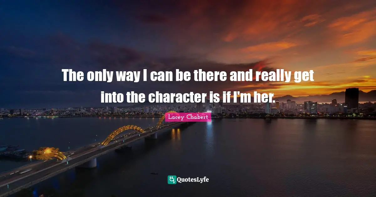 The only way I can be there and really get into the character is if I'm her.