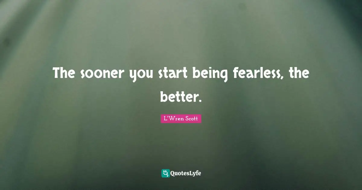 The sooner you start being fearless, the better.