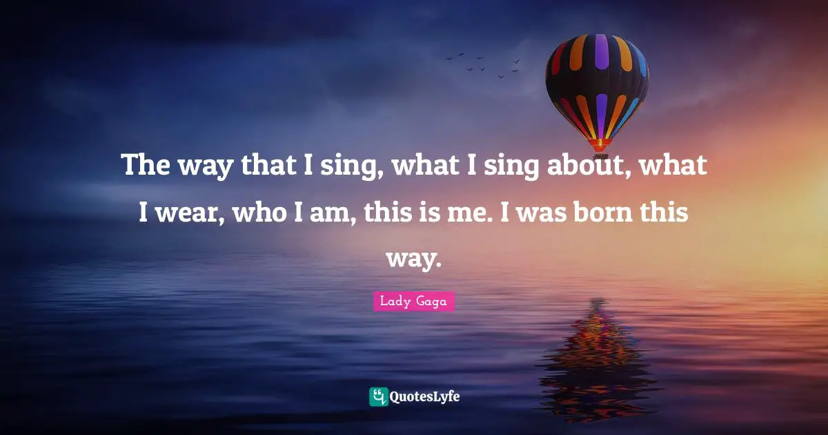 The way that I sing, what I sing about, what I wear, who I am, this is me. I was born this way.
