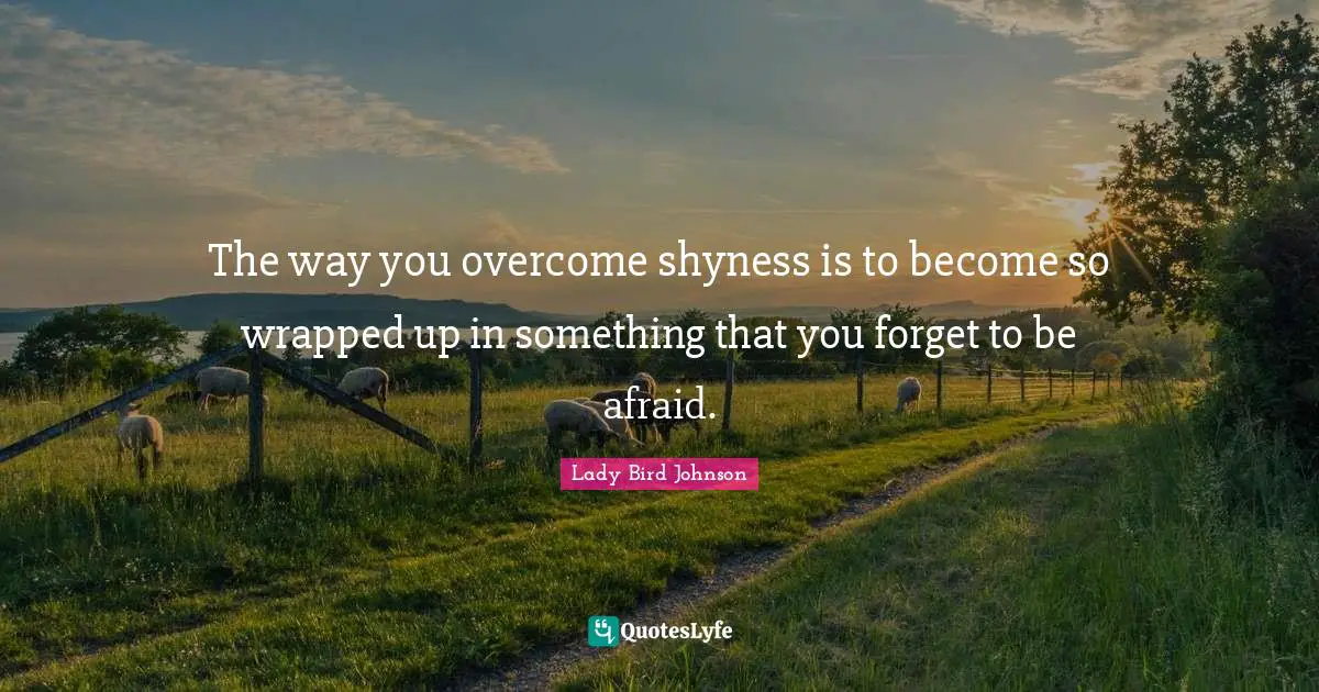 The way you overcome shyness is to become so wrapped up in something that you forget to be afraid.