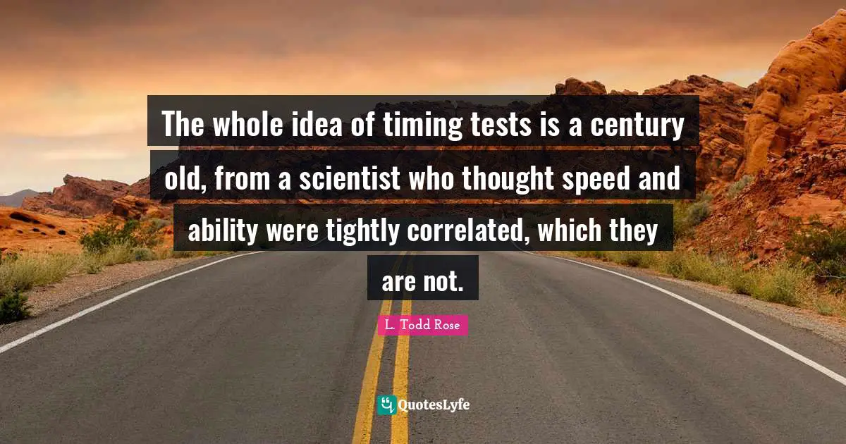 L. Todd Rose Quotes: "The whole idea of timing tests is a century old, from a scientist who thought speed and ability were tightly correlated, which they are not."