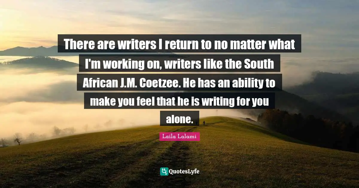 There are writers I return to no matter what I'm working on, writers like the South African J.M. Coetzee. He has an ability to make you feel that he is writing for you alone.