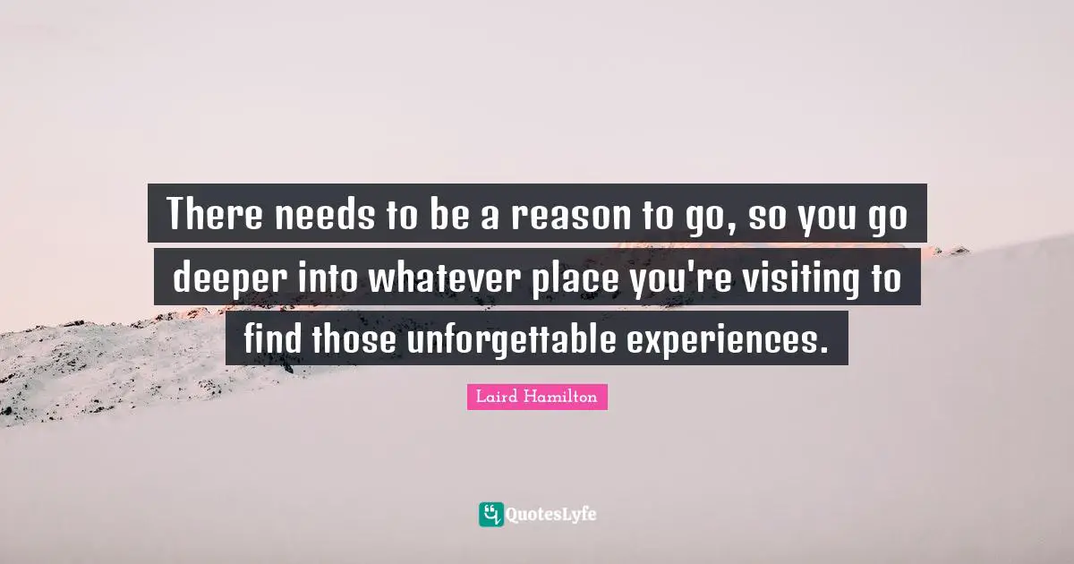 There needs to be a reason to go, so you go deeper into whatever place you're visiting to find those unforgettable experiences.