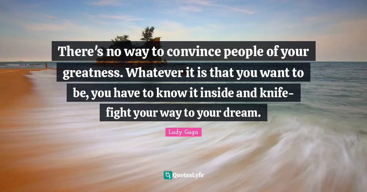 There's no way to convince people of your greatness. Whatever it is that you want to be, you have to know it inside and knife-fight your way to your dream.