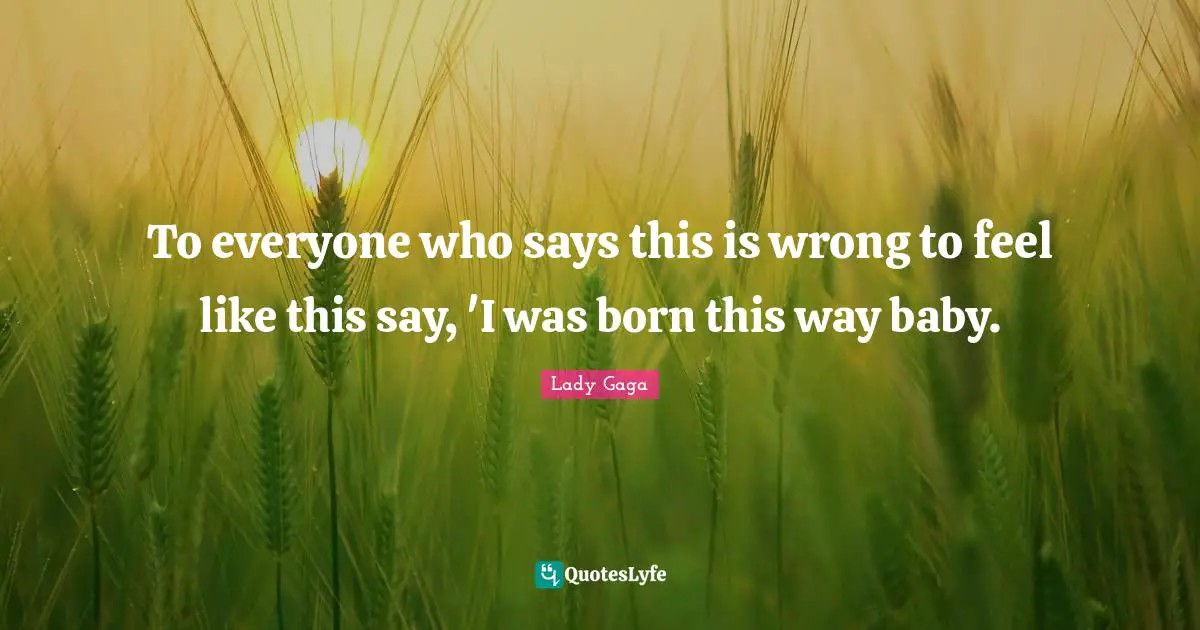 To everyone who says this is wrong to feel like this say, 'I was born this way baby.