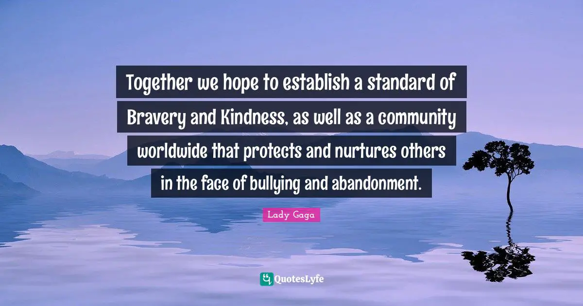 Together we hope to establish a standard of Bravery and Kindness, as well as a community worldwide that protects and nurtures others in the face of bullying and abandonment.
