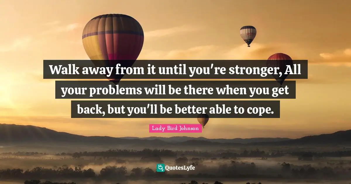 Get Back Quotes: "Walk away from it until you're stronger, All your problems will be there when you get back, but you'll be better able to cope."