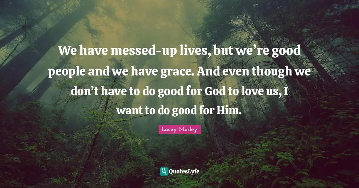 We have messed-up lives, but we’re good people and we have grace. And even though we don’t have to do good for God to love us, I want to do good for Him.